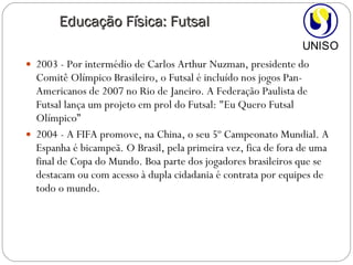 2003 - Por intermédio de Carlos Arthur Nuzman, presidente do Comitê Olímpico Brasileiro, o Futsal é incluído nos jogos Pan-Americanos de 2007 no Rio de Janeiro. A Federação Paulista de Futsal lança um projeto em prol do Futsal: "Eu Quero Futsal Olímpico” 2004 - A FIFA promove, na China, o seu 5º Campeonato Mundial. A Espanha é bicampeã. O Brasil, pela primeira vez, fica de fora de uma final de Copa do Mundo. Boa parte dos jogadores brasileiros que se destacam ou com acesso à dupla cidadania é contrata por equipes de todo o mundo. Educação Física: Futsal 