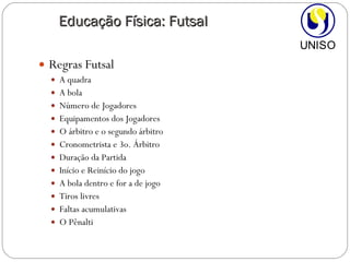 Regras Futsal A quadra A bola Número de Jogadores Equipamentos dos Jogadores O árbitro e o segundo árbitro Cronometrista e 3o. Árbitro Duração da Partida Início e Reinício do jogo A bola dentro e for a de jogo Tiros livres Faltas acumulativas O Pênalti Educação Física: Futsal 