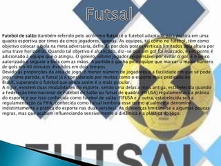 FutsalFutebol de salão (também referido pelo acrônimo futsal) é o futebol adaptado para prática em uma quadra esportiva por times de cinco jogadores, apenas. As equipes, tal como no futebol, têm como objetivo colocar a bola na meta adversária, definida por dois postes verticais limitados pela altura por uma trave horizontal. Quando tal objetivo é alcançado, diz-se que um gol foi marcado, e um ponto é adicionado à equipe que o atingiu. O goleiro, último jogador responsável por evitar o gol, é o único autorizado a segurar a bola com as mãos. A partida é ganha pela equipe que marcar o maior número de gols em 40 minutos divididos em dois tempos.Devido às proporções da área de jogo, o menor número de jogadores e a facilidade em que se pode jogar uma partida, o futsal já é considerado por muitos como o esporte mais praticado do Brasil, superando o futebol que ainda assim é o mais popular.A rigor, existem duas modalidades do esporte, sendo uma delas a mais antiga, estabelecida quando a Federação Internacional de Futebol de Salão ou futsal de quadra (FIFUSA) regulamentava a prática do esporte e por isso conhecida como futebol de salão-FIFUSA e a outra, estabelecida sob a regulamentação da FIFA, conhecida como futsal (embora esse termo atualmente denomine indistintamente a prática do esporte nas duas versões). As diferenças limitam-se a algumas poucas regras, mas que acabam influenciando sensivelmente a dinâmica e a plástica do jogo.