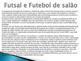 Futsal e Futebol de salãoA respeito das divergências históricas, futebol de salão e futsal são tecnicamente o mesmo esporte, especialmente quando se leva em conta que as diferenças, nem sempre tão evidentes a primeira vista, acabam sendo ainda mais embaralhadas pelo emaranhado processo histórico que envolveu o cisma no esporte e pela prática comum nos círculos do esporte.O próprio termo futsal foi originalmente cunhado pela FIFUSA em reação à proibição da FIFA de se usar o nome futebol por entidades que não ela própria. No entanto, acabou sendo adotado pela própria FIFA, tornando-se assim associado à forma que o esporte adquiriu sob a autoridade desta entidade.O futsal, em sua forma mais difundida hoje é administrado no Brasil pela Confederação Brasileira de Futebol de Salão, em Portugal pela Federação Portuguesa de Futebol e mundialmente pela FIFA. O futebol de salão-FIFUSA, por sua vez, tem como federação nacional a Confederação Nacional de Futebol de Salão e é organizado mundialmente pela Associação Mundial de Futsal (AMF), cuja sede situa-se no Paraguai.Embora mantenham em comum sua essência, a criação de algumas regras diferenciadas criou peculiaridades em cada uma das modalidades: o futsal, com uma bola mais leve e com a valorização do uso dos pés adquiriu maior semelhança com o futebol de campo e ganhou maior dinâmica com novas regras que o tornaram mais ágil, como por exemplo, permitir que o goleiro atue como um jogador de linha quando ele está fora da sua área; o futebol de salão, buscando sempre preservar as regras originais, manteve mais as características de um esporte indoor, com um jogo mais no chão, reduzindo o jogo aéreo, devido ao peso da bola, com laterais e escanteios cobrados com as mãos para maior controle e limitações à movimentação tanto do goleiro, restritos à sua área, como dos demais jogadores. Dessa forma, a dinâmica do jogo em uma e outra modalidade tornou-se sensivelmente diferenciada. O fato de pertencerem a entidades diferentes, por certo deverá, com o passar do tempo, demarcar modalidades diferenciadas.
