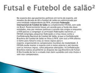 Futsal e Futebol de salão²No aspecto dos agrupamentos políticos em torno do esporte, até meados da década de 80 o futebol de salão era administrado por uma entidade independente da FIFA, chamada Federação Internacional de Futebol de Salão ou simplesmente FIFUSA, com sede no Brasil. Posteriormente houve um acordo para a fusão das duas entidades, mas por motivos políticos o acordo não vingou e enquanto a FIFA passou a congregar as principais federações nacionais, a FIFUSA congregou pequenas federações e criou novas como a Confederação Nacional de Futebol de Salão, já que a Confederação Brasileira de Futebol de Salão se filiou à FIFA; com isso a FIFA alterou o nome para futsal e criou as novas regras para o esporte, organizando os campeonatos mundiais da modalidade. À FIFUSA coube manter o esporte com o nome anterior e até mesmo com as mesmas regras, salvo pequenas alterações. A Confederação Brasileira realiza anualmente as disputas da Liga Brasileira de Futsal. O Rio Grande do Sul é o estado mais bem sucedido com oito títulos e sete vice-campeonatos.