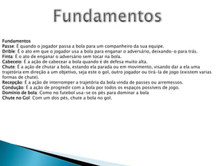 FundamentosFundamentosPasse: É quando o jogador passa a bola para um companheiro da sua equipe.Drible: É o ato em que o jogador usa a bola para enganar o adversário, deixando-o para trás.Finta: É o ato de enganar o adversário sem tocar na bola.Cabeceio: É a ação de cabecear a bola quando é de defesa muito alta.Chute: É a ação de chutar a bola, estando ela parada ou em movimento, visando dar a ela uma trajetória em direção a um objetivo, seja este o gol, outro jogador ou tirá-la de jogo (existem varias formas de chute).Recepção: É a ação de interromper a trajetória da bola vinda de passes ou arremessos.Condução: É a ação de progredir com a bola por todos os espaços possíveis de jogo.Domínio de bola: Como no futebol usa-se os pés para dominar a bolaChute no Gol: Com um dos pés, chute a bola no gol.
