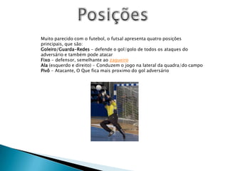PosiçõesMuito parecido com o futebol, o futsal apresenta quatro posições principais, que são:Goleiro/Guarda-Redes - defende o gol/golo de todos os ataques do adversário e também pode atacarFixo - defensor, semelhante ao zagueiroAla (esquerdo e direito) - Conduzem o jogo na lateral da quadra/do campoPivô - Atacante, O Que fica mais proximo do gol adversário