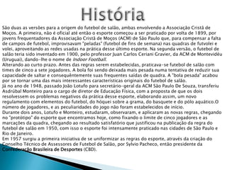 HistóriaSão duas as versões para a origem do futebol de salão, ambas envolvendo a Associação Cristã de Moços. A primeira, não é oficial até então o esporte começou a ser praticado por volta de 1899, por jovens frequentadores da Associação Cristã de Moços (ACM) de São Paulo que, para compensar a falta de campos de futebol, improvisavam "peladas" (futebol de fins de semana) nas quadras de futvolei e volei, aproveitando as redes usadas na prática desse último esporte. Na segunda versão, o futebol de salão teria sido inventado em 1900, pelo professor Juan Carlos CerianiGravier, da ACM de Montevidéu (Uruguai), dando-lhe o nome de Indoor Football.Alterando ao curto prazo. Antes das regras serem estabelecidas, praticava-se futebol de salão com times de cinco a sete jogadores. A bola foi sendo deixada mais pesada numa tentativa de reduzir sua capacidade de saltar e consequêntementesuas frequentes saídas de quadra. A "bola pesada" acabou por se tornar uma das mais interessantes características originais do futebol de salão.Já no ano de 1948, passado João Lotufo para secretário-geral da ACM São Paulo De Souza, transferiu Asdrúbal Monteiro para o cargo de diretor de Educação Física, com a proposta de que os dois resolvessem os problemas negativos da prática desse esporte, elaborando assim, um novo regulamento com elementos do futebol, do hóquei sobre a grama, do basquete e do pólo aquático.O número de jogadores, e as peculiaridades do jogo não foram estabelecidos de início.Durante dois anos, Lotufo e Monteiro, estudaram, observaram, e aplicaram as novas regras, chegando no "protótipo" do esporte que encontramos hoje, como fixando o limite de cinco jogadores e as marcações da quadra, chegando ao resultado satisfatório que justificou na publicação da regra do futebol de salão em 1950, com isso o esporte foi intensamente praticado nas cidades de São Paulo e Rio de Janeiro.Em 1957 surgiu a primeira iniciativa de se uniformizar as regras do esporte, através da criação do Conselho Técnico de Assessores de Futebol de Salão, por Sylvio Pacheco, então presidente da Confederação Brasileira de Desportes (CBD).