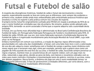 Futsal e Futebol de salãoA respeito das divergências históricas, futebol de salão e futsal são tecnicamente o mesmo esporte, especialmente quando se leva em conta que as diferenças, nem sempre tão evidentes a primeira vista, acabam sendo ainda mais embaralhadas pelo emaranhado processo histórico que envolveu o cisma no esporte e pela prática comum nos círculos do esporte.O próprio termo futsal foi originalmente cunhado pela FIFUSA em reação à proibição da FIFA de se usar o nome futebol por entidades que não ela própria. No entanto, acabou sendo adotado pela própria FIFA, tornando-se assim associado à forma que o esporte adquiriu sob a autoridade desta entidade.O futsal, em sua forma mais difundida hoje é administrado no Brasil pela Confederação Brasileira de Futebol de Salão, em Portugal pela Federação Portuguesa de Futebol e mundialmente pela FIFA. O futebol de salão-FIFUSA, por sua vez, tem como federação nacional a Confederação Nacional de Futebol de Salão e é organizado mundialmente pela Associação Mundial de Futsal (AMF), cuja sede situa-se no Paraguai.Embora mantenham em comum sua essência, a criação de algumas regras diferenciadas criou peculiaridades em cada uma das modalidades: o futsal, com uma bola mais leve e com a valorização do uso dos pés adquiriu maior semelhança com o futebol de campo e ganhou maior dinâmica com novas regras que o tornaram mais ágil, como por exemplo, permitir que o goleiro atue como um jogador de linha quando ele está fora da sua área; o futebol de salão, buscando sempre preservar as regras originais, manteve mais as características de um esporte indoor, com um jogo mais no chão, reduzindo o jogo aéreo, devido ao peso da bola, com laterais e escanteios cobrados com as mãos para maior controle e limitações à movimentação tanto do goleiro, restritos à sua área, como dos demais jogadores. Dessa forma, a dinâmica do jogo em uma e outra modalidade tornou-se sensivelmente diferenciada. O fato de pertencerem a entidades diferentes, por certo deverá, com o passar do tempo, demarcar modalidades diferenciadas.