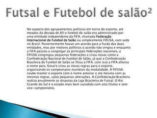 Futsal e Futebol de salão²No aspecto dos agrupamentos políticos em torno do esporte, até meados da década de 80 o futebol de salão era administrado por uma entidade independente da FIFA, chamada Federação Internacional de Futebol de Salão ou simplesmente FIFUSA, com sede no Brasil. Posteriormente houve um acordo para a fusão das duas entidades, mas por motivos políticos o acordo não vingou e enquanto a FIFA passou a congregar as principais federações nacionais, a FIFUSA congregou pequenas federações e criou novas como a Confederação Nacional de Futebol de Salão, já que a Confederação Brasileira de Futebol de Salão se filiou à FIFA; com isso a FIFA alterou o nome para futsal e criou as novas regras para o esporte, organizando os campeonatos mundiais da modalidade. À FIFUSA coube manter o esporte com o nome anterior e até mesmo com as mesmas regras, salvo pequenas alterações. A Confederação Brasileira realiza anualmente as disputas da Liga Brasileira de Futsal. O Rio Grande do Sul é o estado mais bem sucedido com oito títulos e sete vice-campeonatos.