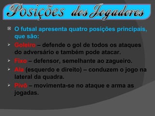    O futsal apresenta quatro posições principais,
    que são:
   Goleiro – defende o gol de todos os ataques
    do adversário e também pode atacar.
   Fixo – defensor, semelhante ao zagueiro.
   Ala (esquerdo e direito) – conduzem o jogo na
    lateral da quadra.
   Pivô – movimenta-se no ataque e arma as
    jogadas.
 