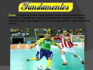    Chute: É a ação de chutar a bola,quando a bola estiver parada ou em
    movimento, visando dar a ela uma trajetória em direção a um objetivo,
    seja este o gol, outro jogador ou tirá-la de jogo (existem varias formas de
    chute).
 