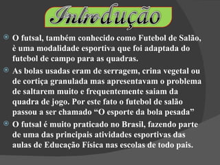    O futsal, também conhecido como Futebol de Salão,
    è uma modalidade esportiva que foi adaptada do
    futebol de campo para as quadras.
   As bolas usadas eram de serragem, crina vegetal ou
    de cortiça granulada mas apresentavam o problema
    de saltarem muito e frequentemente saiam da
    quadra de jogo. Por este fato o futebol de salão
    passou a ser chamado “O esporte da bola pesada”
   O futsal é muito praticado no Brasil, fazendo parte
    de uma das principais atividades esportivas das
    aulas de Educação Física nas escolas de todo pais.
 