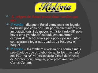     A origem do futsal possui duas versões que
    são:
 1ª versão - diz que o futsal começou a ser jogado
  no Brasil por volta de 1940 por frequentadores da
  associação cristã de moços, em São Paulo-SP, pois
  havia uma grande dificuldade em encontrar
  campos de futebol livres para poder jogar e então
  começaram a jogar nas quadras de basquete e
  hóquei.
 2ª versão – Há também a versão,tida como a mais
  provável, de que o futebol de salão foi inventado
  em 1934 na ACM (Associação Cristã de Moços)
  de Montevidéu, Uruguai, pelo professor Juan
  Carlos Ceriani.
 