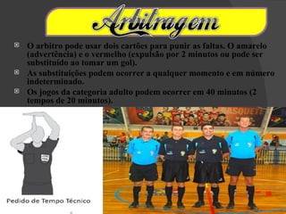    O arbitro pode usar dois cartões para punir as faltas. O amarelo
    (advertência) e o vermelho (expulsão por 2 minutos ou pode ser
    substituído ao tomar um gol).
   As substituições podem ocorrer a qualquer momento e em número
    indeterminado.
   Os jogos da categoria adulto podem ocorrer em 40 minutos (2
    tempos de 20 minutos).
 