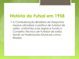 História do Futsal em 1958
A   Confederação Brasileira de Desportos
 resolve oficializar a prática de futebol de
 salão, uniformiza suas regras e funda o
 Conselho Técnico de Futebol de salão
 tendo as Federações Estaduais como
 filiadas.
 
