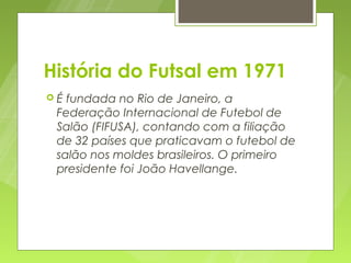 História do Futsal em 1971
É fundada no Rio de Janeiro, a
 Federação Internacional de Futebol de
 Salão (FIFUSA), contando com a filiação
 de 32 países que praticavam o futebol de
 salão nos moldes brasileiros. O primeiro
 presidente foi João Havellange.
 
