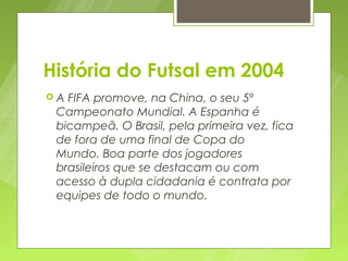História do Futsal em 2004
A FIFA promove, na China, o seu 5º
 Campeonato Mundial. A Espanha é
 bicampeã. O Brasil, pela primeira vez, fica
 de fora de uma final de Copa do
 Mundo. Boa parte dos jogadores
 brasileiros que se destacam ou com
 acesso à dupla cidadania é contrata por
 equipes de todo o mundo.
 
