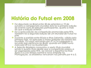 História do Futsal em 2008
   Foi disputado no Brasil entre 30 de setembro e 19 de
    outubro o campeonato mundial. Esta foi a primeira edição
    do evento com 20 seleções participantes, quatro a mais
    do que a edição anterior.
   Foi a sexta edição da competição promovida pela FIFA.
    Também foi a segunda edição de um Mundial de Futsal no
    país.
   Durante a partida entre Rússia e Ilhas Salomão, válida pela
    primeira fase, foi aplicada a maior goleada da história dos
    mundiais. Os russos venceram por 31 a 2 e superaram o
    recorde que pertencia ao Brasil, quando em 2000 havia
    marcado 29 a 2 na Guatemala.
   A Seleção Brasileira conquistou o sexto título mundial,
    sendo o quarto título desde que a competição passou a
    ser organizada pela FIFA, ao vencer a Espanha na final.
    Após 2 a 2 no tempo normal e novo empate na
    Prorrogação, os brasileiros venceram nos pênaltis por 4 a 3.
 
