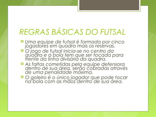 REGRAS BÁSICAS DO FUTSAL
   Uma equipe de futsal é formada por cinco
    jogadores em quadra mais os reservas.
   O jogo de futsal inicia-se no centro da
    quadra e a bola tem que ser tocada para
    frente da linha divisória da quadra.
   As faltas cometidas pela equipe defensora
    dentro de sua área, serão cobradas através
    de uma penalidade máxima.
   O goleiro é o único jogador que pode tocar
    na bola com as mãos dentro de sua área.
 