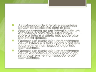    As cobranças de laterais e escanteios
    devem ser realizadas com os pés.
   Para cobrança de um lateral ou de um
    escanteio a bola deve estar imóvel
    sobre a linha e o atleta não pode pisar
    dentro da quadra.
   Quando um atleta efetuar a cobrança
    de um lateral e a bola ir para o gol sem
    tocar em nenhum jogador o gol não
    terá validade.
   Quando um atleta efetuar a cobrança
    de um escanteio e a bola ir para o gol
    sem tocar em nenhum jogador o gol
    terá validade.
 