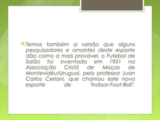  Temos  também a versão que alguns
 pesquisadores e amantes deste esporte
 dão como a mais provável, o Futebol de
 Salão foi inventado em 1931 na
 Associação    Cristã de    Moços     de
 Montevidéu/Uruguai, pelo professor Juan
 Carlos Ceriani, que chamou este novo
 esporte       de      "Indoor-Foot-Ball".
 