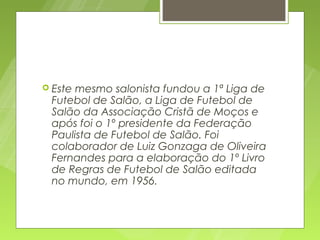  Estemesmo salonista fundou a 1ª Liga de
 Futebol de Salão, a Liga de Futebol de
 Salão da Associação Cristã de Moços e
 após foi o 1º presidente da Federação
 Paulista de Futebol de Salão. Foi
 colaborador de Luiz Gonzaga de Oliveira
 Fernandes para a elaboração do 1º Livro
 de Regras de Futebol de Salão editada
 no mundo, em 1956.
 