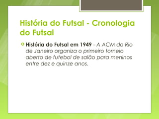 História do Futsal - Cronologia
do Futsal
 História
         do Futsal em 1949 - A ACM do Rio
  de Janeiro organiza o primeiro torneio
  aberto de futebol de salão para meninos
  entre dez e quinze anos.
 