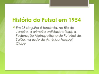 História do Futsal em 1954
 Em 28 de julho é fundada, no Rio de
 Janeiro, a primeira entidade oficial, a
 Federação Metropolitana de Futebol de
 Salão, na sede do América Futebol
 Clube.
 