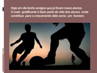 Hoje em dia tenho amigos que já foram meus alunos.
O mais gratificante é fazer parte da vida dos alunos onde
contribuo para o crescimento dele como um homem.
 
