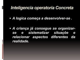 Inteligencia operatoria Concreta

 A logica começa a desenvolver-se .

 A criança já consegue se organizar-
 se e sistematizar situaçõe e
 relacionar aspectos diferentes da
 realidade.
 