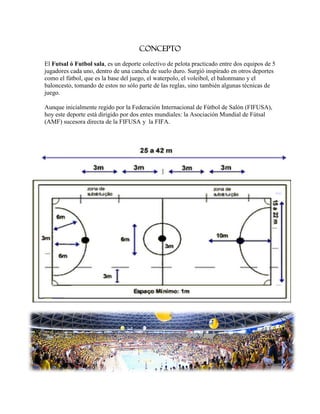 CONCEPTO

El Futsal ó Futbol sala, es un deporte colectivo de pelota practicado entre dos equipos de 5
jugadores cada uno, dentro de una cancha de suelo duro. Surgió inspirado en otros deportes
como el fútbol, que es la base del juego, el waterpolo, el voleibol, el balonmano y el
baloncesto, tomando de estos no sólo parte de las reglas, sino también algunas técnicas de
juego.

Aunque inicialmente regido por la Federación Internacional de Fútbol de Salón (FIFUSA),
hoy este deporte está dirigido por dos entes mundiales: la Asociación Mundial de Fútsal
(AMF) sucesora directa de la FIFUSA y la FIFA.
 