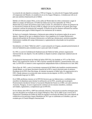 Historia
La creación de este deporte se remonta a 1930 en Uruguay. La selección de Uruguay había ganado
el Campeonato del Mundo y la medalla de oro en los Juegos Olímpicos, viviéndose por ello en el
país una auténtica fanatización por el fútbol.

Debido a la falta de campos libres, en las calles de Montevideo los niños comenzaron a jugar al
fútbol en campos de baloncesto. El Fútbol de Salón nació el 8 de septiembre de 1930 en
Montevideo de la mano del profesor Juan Carlos Ceriani. Él, utilizando los salones de gimnasio de
la Asociación Cristiana de Jóvenes (YMCA), dibujó con tiza las porterías en la pared, para luego
comenzar a utilizar las porterías del waterpolo. El hecho de que los alumnos utilizaran las canchas
de baloncesto para jugar al futbol disgustó a los instructores de la materia.

Se basó en el waterpolo, balonmano y baloncesto para redactar las primeras reglas de un nuevo
deporte. Algunas de las que se adoptaron fueron: cinco jugadores en el campo (baloncesto),
duración del partido de 40 minutos (baloncesto), un balón que rebotara poco, porterías pequeñas
(balonmano), medidas del campo (balonmano) y reglamentación relacionada con los porteros
(waterpolo).

Inicialmente se le llamó "fútbol de salón" y causó sensación en Uruguay, pasando posteriormente al
resto de Sudamérica para extenderse poco a poco por todo el mundo.

En 1965, se creó la Confederación Sudamericana de Fútbol de Salón, primera organización
internacional de este deporte. Ese año también se disputó el primer campeonato sudamericano de
selecciones.

La Federación Internacional de Fútbol de Salón (FIFUSA), fue fundada en 1971 en São Paulo
Brasil. Esta organización realizó en 1982 el primer mundial del deporte y posteriormente otros seis
más. La FIFUSA se mantuvo como organización independiente hasta su disolución en el año 2002.

Hacia fines de 1985, y ante el crecimiento exponencial del fútbol sala (también económicamente),
Joseph Blatter, en esa época Secretario General de la FIFA, tomó la decisión junto al entonces
Presidente de la FIFA Joao Havelange, de intentar incorporar el fútbol sala a la organización de la
FIFA. Desde entonces co-existen dos entes rectores de este deporte: la FIFA y la FIFUSA
(reemplazada luego por la AMF).

En el 2000, problemas internos en la FIFUSA hicieron que sus federaciones y confederaciones
miembros la abandonen para intentar la unificación con la FIFA, acuerdo que no prosperó.
Posteriormente decidieron formar la Asociación Mundial de Futsal en el 2002, con sede central en
Asunción, Paraguay, la nueva organización continuó con los mismos miembros, similares
actividades, reglamentos y competencias que la FIFUSA.

En los últimos años FIFA y AMF han realizado esfuerzos y han puesto en marcha estrategias para
que esta disciplina sea incluida en los Juegos Olímpicos. Pero, fue la AMF la que a través de la
Federación Colombiana de Fútbol de Salón ha logrado la inclusión del fútbol sala como deporte de
exhibición en los próximos Juegos Mundiales de 2013 que se celebrarán en Colombia y que son
avalados por el Comité Olímpico Internacional.
 