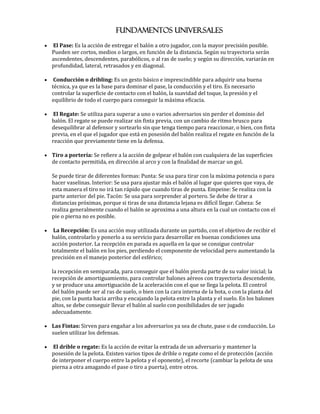 FUNDAMENTOS UNIVERSALES
   El Pase: Es la acción de entregar el balón a otro jugador, con la mayor precisión posible.
    Pueden ser cortos, medios o largos, en función de la distancia. Según su trayectoria serán
    ascendentes, descendentes, parabólicos, o al ras de suelo; y según su dirección, variarán en
    profundidad, lateral, retrasados y en diagonal.

    Conducción o dribling: Es un gesto básico e imprescindible para adquirir una buena
    técnica, ya que es la base para dominar el pase, la conducción y el tiro. Es necesario
    controlar la superficie de contacto con el balón, la suavidad del toque, la presión y el
    equilibrio de todo el cuerpo para conseguir la máxima eficacia.

    El Regate: Se utiliza para superar a uno o varios adversarios sin perder el dominio del
    balón. El regate se puede realizar sin finta previa, con un cambio de ritmo brusco para
    desequilibrar al defensor y sortearlo sin que tenga tiempo para reaccionar, o bien, con finta
    previa, en el que el jugador que está en posesión del balón realiza el regate en función de la
    reacción que previamente tiene en la defensa.

 Tiro a portería: Se refiere a la acción de golpear el balón con cualquiera de las superficies
    de contacto permitida, en dirección al arco y con la finalidad de marcar un gol.

    Se puede tirar de diferentes formas: Punta: Se usa para tirar con la máxima potencia o para
    hacer vaselinas. Interior: Se usa para ajustar más el balón al lugar que quieres que vaya, de
    esta manera el tiro no irá tan rápido que cuando tiras de punta. Empeine: Se realiza con la
    parte anterior del pie. Tacón: Se usa para sorprender al portero. Se debe de tirar a
    distancias próximas, porque si tiras de una distancia lejana es difícil llegar. Cabeza: Se
    realiza generalmente cuando el balón se aproxima a una altura en la cual un contacto con el
    pie o pierna no es posible.

    La Recepción: Es una acción muy utilizada durante un partido, con el objetivo de recibir el
    balón, controlarlo y ponerlo a su servicio para desarrollar en buenas condiciones una
    acción posterior. La recepción en parada es aquella en la que se consigue controlar
    totalmente el balón en los pies, perdiendo el componente de velocidad pero aumentando la
    precisión en el manejo posterior del esférico;

    la recepción en semiparada, para conseguir que el balón pierda parte de su valor inicial; la
    recepción de amortiguamiento, para controlar balones aéreos con trayectoria descendente,
    y se produce una amortiguación de la aceleración con el que se llega la pelota. El control
    del balón puede ser al ras de suelo, o bien con la cara interna de la bota, o con la planta del
    pie, con la punta hacia arriba y encajando la pelota entre la planta y el suelo. En los balones
    altos, se debe conseguir llevar el balón al suelo con posibilidades de ser jugado
    adecuadamente.

 Las Fintas: Sirven para engañar a los adversarios ya sea de chute, pase o de conducción. Lo
    suelen utilizar los defensas.

   El drible o regate: Es la acción de evitar la entrada de un adversario y mantener la
    posesión de la pelota. Existen varios tipos de drible o regate como el de protección (acción
    de interponer el cuerpo entre la pelota y el oponente), el recorte (cambiar la pelota de una
    pierna a otra amagando el pase o tiro a puerta), entre otros.
 
