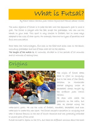 What is Futsal?
            By Elena Velasco Serrano, Juan Velasco Arjona and Manuel Gámez Vílchez


The main objective of futsal is to poke the ball into the opponent's goal to score a
goal. The futsal is played with the feet, except the goalkeeper, who can use his
hands in your area. This sport is very similar to football, but in some ways
adapted to the rules of other sports. For example, there are two types of penalties and
fouls are cumulative.

Each team has twelve players, five ones in the field and seven ones on the bench,
including goalkeeper and one of them shall act as the captain.
The length of the match is 40 minutes, divided in 2 two periods of 20 minutes
and 10 minutes of resting time.



Origins
                                                      The origin of futsal dates
                                                      back to 1930 in Uruguay.
                                                      Due to the lack of free fields,
                                                      children     in    Montevideo
                                                      started playing soccer at
                                                      basketball camps taught by
                                                      the professor Juan Carlos
                                                      Ceriani.
                                                      He drew with chalk the
                                                      goalposts on the walls, but
                                                      later he started using the
water-polo's goals. He use the rules of football, handball, basketball and even
water-polo to create this new sport. The futsal caused a sensation in Uruguay and
later it become famous in the rest of South America and was gradually extended
to several parts of the world.
Futsal arrived to Spain in the 70's, but there are different versions about the exact
 