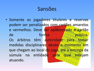 Sansões
• Somente os jogadores titulares e reservas
podem ser penalizados com cartões amarelos
e vermelhos. Deve ser apresentado o cartão
de forma pública.
Os árbitros têm autoridade para tomar
medidas disciplinares desde o momento em
que chegam ao local do jogo, até a entrega da
súmula na entidade pela qual estejam
atuando.
 