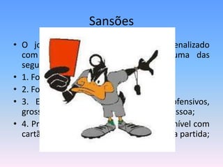 Sansões
• O jogador será, obrigatoriamente, penalizado
com cartão vermelho se cometer uma das
seguintes infrações:
• 1. For culpado de conduta violenta;
• 2. For culpado de jogo brusco grave;
• 3. Empregar linguagem ou gestos ofensivos,
grosseiros ou obscenos para qualquer pessoa;
• 4. Praticar pela segunda vez infração punível com
cartão amarelo de advertência na mesma partida;
 