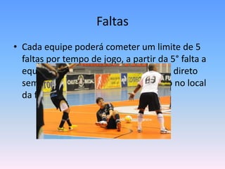 Faltas
• Cada equipe poderá cometer um limite de 5
faltas por tempo de jogo, a partir da 5° falta a
equipe será punida com um tiro livre direto
sem barreira que poderá ser cobrado no local
da falta ou na marca de 10 metros
 