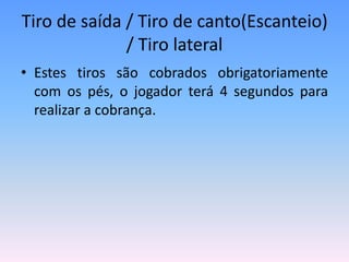 Tiro de saída / Tiro de canto(Escanteio)
/ Tiro lateral
• Estes tiros são cobrados obrigatoriamente
com os pés, o jogador terá 4 segundos para
realizar a cobrança.
 