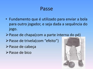 Passe
• Fundamento que é utilizado para enviar a bola
para outro jogador, e seja dada a sequência do
jogo.
Passe de chapa(com a parte interna do pé)
Passe de trivela(com “efeito”)
Passe de cabeça
Passe de bico
 