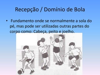Recepção / Domínio de Bola
• Fundamento onde se normalmente a sola do
pé, mas pode ser utilizadas outras partes do
corpo como: Cabeça, peito e joelho.
 