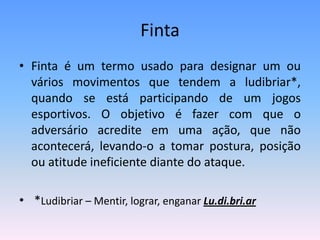 Finta
• Finta é um termo usado para designar um ou
vários movimentos que tendem a ludibriar*,
quando se está participando de um jogos
esportivos. O objetivo é fazer com que o
adversário acredite em uma ação, que não
acontecerá, levando-o a tomar postura, posição
ou atitude ineficiente diante do ataque.
• *Ludibriar – Mentir, lograr, enganar Lu.di.bri.ar
 