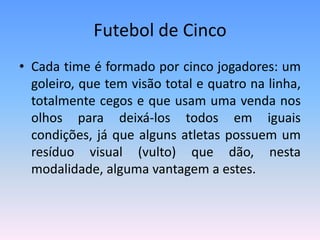 Futebol de Cinco
• Cada time é formado por cinco jogadores: um
goleiro, que tem visão total e quatro na linha,
totalmente cegos e que usam uma venda nos
olhos para deixá-los todos em iguais
condições, já que alguns atletas possuem um
resíduo visual (vulto) que dão, nesta
modalidade, alguma vantagem a estes.
 