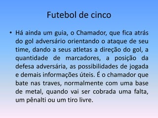 Futebol de cinco
• Há ainda um guia, o Chamador, que fica atrás
do gol adversário orientando o ataque de seu
time, dando a seus atletas a direção do gol, a
quantidade de marcadores, a posição da
defesa adversária, as possibilidades de jogada
e demais informações úteis. É o chamador que
bate nas traves, normalmente com uma base
de metal, quando vai ser cobrada uma falta,
um pênalti ou um tiro livre.
 