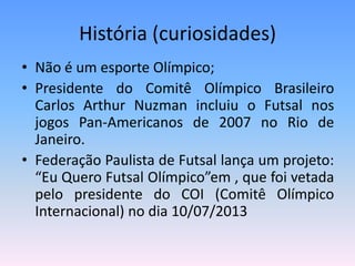 História (curiosidades)
• Não é um esporte Olímpico;
• Presidente do Comitê Olímpico Brasileiro
Carlos Arthur Nuzman incluiu o Futsal nos
jogos Pan-Americanos de 2007 no Rio de
Janeiro.
• Federação Paulista de Futsal lança um projeto:
“Eu Quero Futsal Olímpico”em , que foi vetada
pelo presidente do COI (Comitê Olímpico
Internacional) no dia 10/07/2013
 