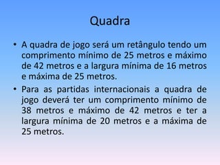 Quadra
• A quadra de jogo será um retângulo tendo um
comprimento mínimo de 25 metros e máximo
de 42 metros e a largura mínima de 16 metros
e máxima de 25 metros.
• Para as partidas internacionais a quadra de
jogo deverá ter um comprimento mínimo de
38 metros e máximo de 42 metros e ter a
largura mínima de 20 metros e a máxima de
25 metros.
 