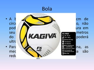 Bola
• A bola deverá ter de 64cm a 62cm de
circunferência, 410g a 440g de peso, não
podendo saltar mais de 35cm de altura em
seu primeiro rebote quando solta a 2 metros
do chão. No segundo rebote não poderá
ultrapassar os 6cm de altura.
• Para categorias menores ou feminina, as
medidas de peso e circunferência são
reduzidas.
 