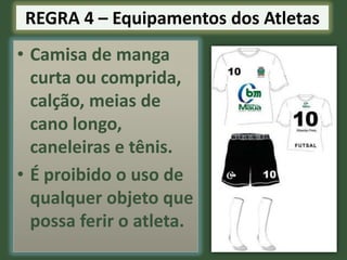 REGRA 4 – Equipamentos dos Atletas

• Camisa de manga
curta ou comprida,
calção, meias de
cano longo,
caneleiras e tênis.
• É proibido o uso de
qualquer objeto que
possa ferir o atleta.

 