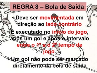 REGRA 8 – Bola de Saída
• Deve ser movimentada em
direção ao lado contrário
• É executado no início do jogo,
após um gol e após o intervalo
entre o 1º e o 2º tempo de
jogo.
• Um gol não pode ser marcado
diretamente da bola de saída

 
