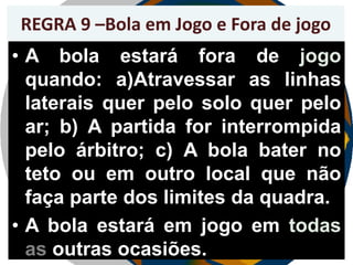 REGRA 9 –Bola em Jogo e Fora de jogo

• A bola estará fora de jogo
quando: a)Atravessar as linhas
laterais quer pelo solo quer pelo
ar; b) A partida for interrompida
pelo árbitro; c) A bola bater no
teto ou em outro local que não
faça parte dos limites da quadra.
• A bola estará em jogo em todas
as outras ocasiões.

 