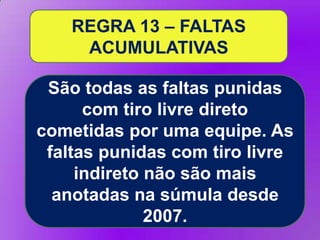 REGRA 13 – FALTAS
ACUMULATIVAS
São todas as faltas punidas
com tiro livre direto
cometidas por uma equipe. As
faltas punidas com tiro livre
indireto não são mais
anotadas na súmula desde
2007.

 
