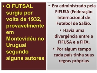 • Era administrado pela
• O FUTSAL
FIFUSA (Federação
surgiu por
Internacional de
volta de 1932,
Futebol de Salão.
provavelmente
• Havia uma
em
divergência entre a
Montevidéu no
FIFUSA e a FIFA.
Uruguai
• Por algum tempo
segundo
cada país tinha suas
alguns autores
regras próprias

 