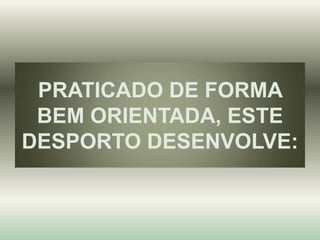 PRATICADO DE FORMA
BEM ORIENTADA, ESTE
DESPORTO DESENVOLVE:

 
