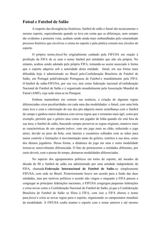 Futsal e Futebol de Salão
A respeito das divergências históricas, futebol de salão e futsal são tecnicamente o
mesmo esporte, especialmente quando se leva em conta que as diferenças, nem sempre
tão evidentes a primeira vista, acabam sendo ainda mais embaralhadas pelo emaranhado
processo histórico que envolveu o cisma no esporte e pela prática comum nos círculos do
esporte.
O próprio termo futsal foi originalmente cunhado pela FIFUSA em reação à
proibição da FIFA de se usar o nome futebol por entidades que não ela própria. No
entanto, acabou sendo adotado pela própria FIFA, tornando-se assim associado à forma
que o esporte adquiriu sob a autoridade desta entidade. futsal, em sua forma mais
difundida hoje é administrado no Brasil pela Confederação Brasileira de Futebol de
Salão, em Portugal pelaFederação Portuguesa de Futebol e mundialmente pela FIFA.
O futebol de salão-FIFUSA, por sua vez, tem como federação nacional aConfederação
Nacional de Futebol de Salão e é organizado mundialmente pela Associação Mundial de
Futsal (AMF), cuja sede situa-se no Paraguai.
Embora mantenham em comum sua essência, a criação de algumas regras
diferenciadas criou peculiaridades em cada uma das modalidades: o futsal, com uma bola
mais leve e com a valorização do uso dos pés adquiriu maior semelhança com o futebol
de campo e ganhou maior dinâmica com novas regras que o tornaram mais ágil, como por
exemplo, permitir que o goleiro atue como um jogador de linha quando ele está fora da
sua área; o futebol de salão, buscando sempre preservar as regras originais, manteve mais
as características de um esporte indoor, com um jogo mais no chão, reduzindo o jogo
aéreo, devido ao peso da bola, com laterais e escanteios cobrados com as mãos para
maior controle e limitações à movimentação tanto do goleiro, restritos à sua área, como
dos demais jogadores. Dessa forma, a dinâmica do jogo em uma e outra modalidade
tornou-se sensivelmente diferenciada. O fato de pertencerem a entidades diferentes, por
certo deverá, com o passar do tempo, demarcar modalidades diferenciadas.
No aspecto dos agrupamentos políticos em torno do esporte, até meados da
década de 80 o futebol de salão era administrado por uma entidade independente da
FIFA, chamada Federação Internacional de Futebol de Salão ou simplesmente
FIFUSA, com sede no Brasil. Posteriormente houve um acordo para a fusão das duas
entidades, mas por motivos políticos o acordo não vingou e enquanto a FIFA passou a
congregar as principais federações nacionais, a FIFUSA congregou pequenas federações
e criou novas como a Confederação Nacional de Futebol de Salão, já que a Confederação
Brasileira de Futebol de Salão se filiou à FIFA; com isso a FIFA alterou o nome
para futsal e criou as novas regras para o esporte, organizando os campeonatos mundiais
da modalidade. À FIFUSA coube manter o esporte com o nome anterior e até mesmo
 